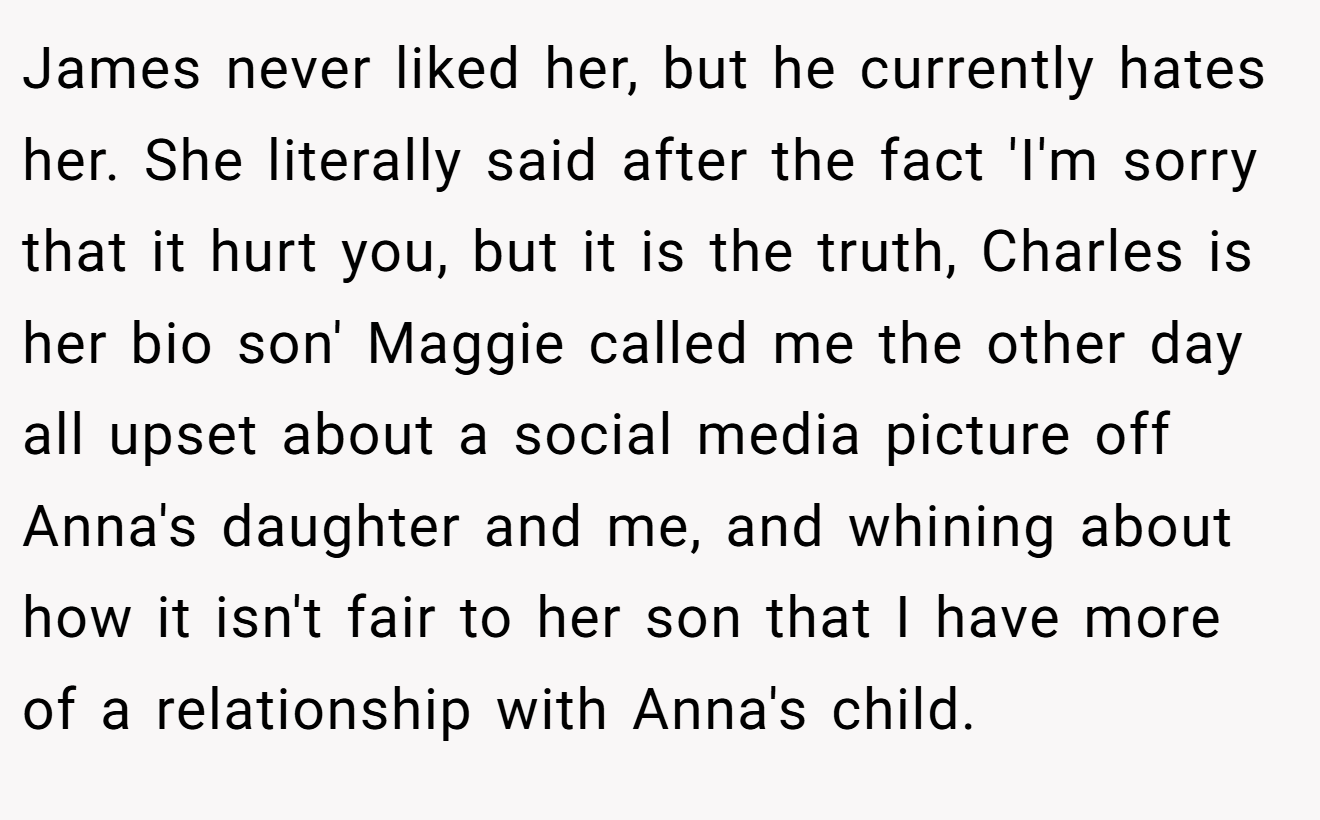 James never liked her, but he currently hates her. She literally said after the fact 'I'm sorry that it hurt you, but it is the truth, Charles is her bio son' Maggie called me the other day all upset about a social media picture off Anna's daughter and me, and whining about how it isn't fair to her son that I have more of a relationship with Anna's child.