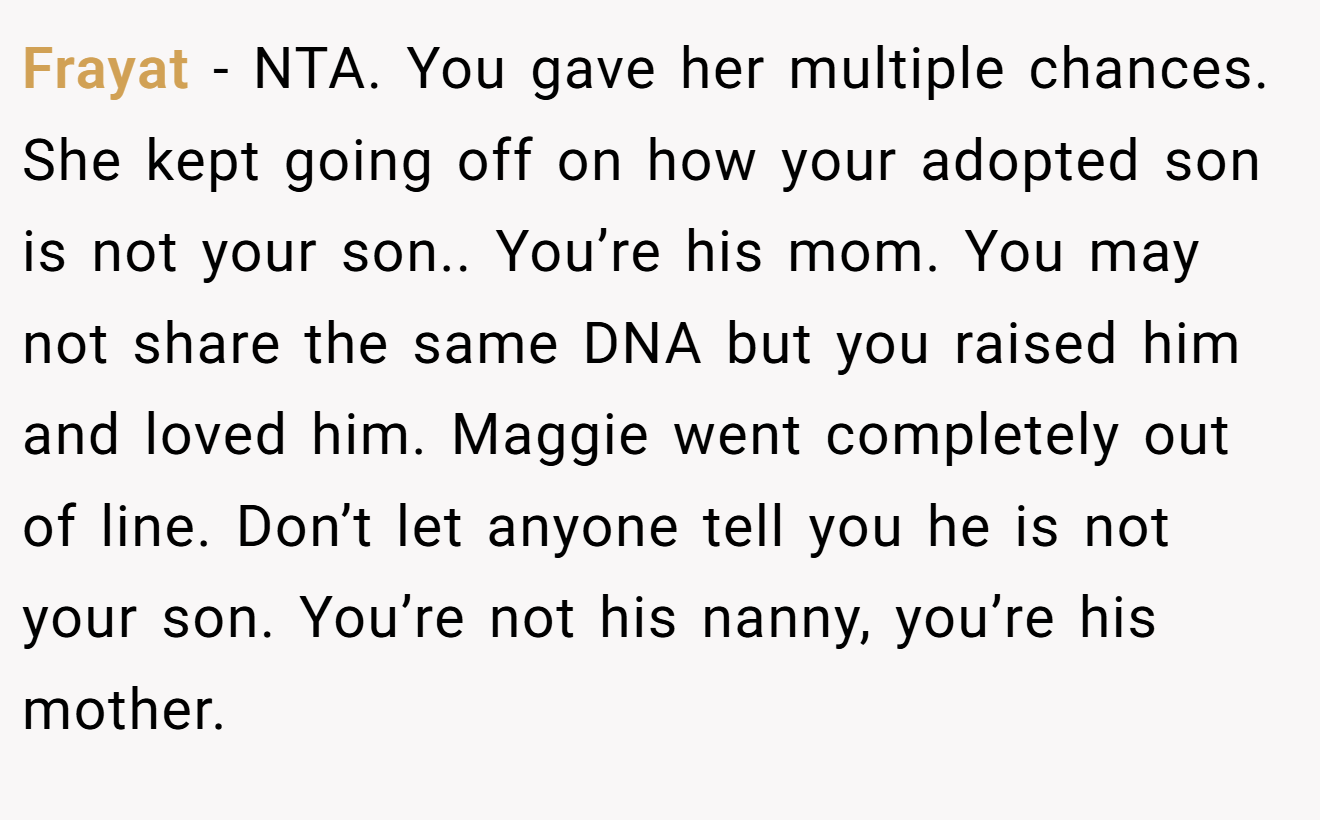 Frayat − NTA. You gave her multiple chances. She kept going off on how your adopted son is not your son.. You’re his mom. You may not share the same DNA but you raised him and loved him. Maggie went completely out of line. Don’t let anyone tell you he is not your son. You’re not his nanny, you’re his mother.