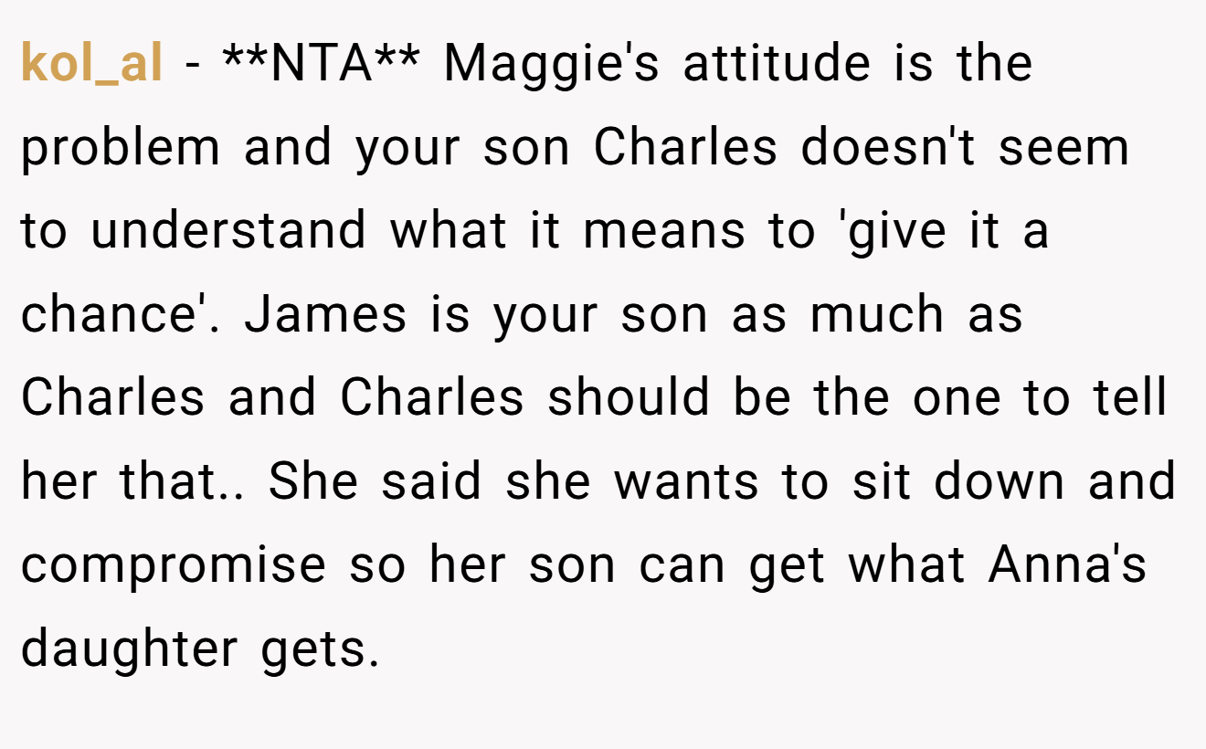 kol_al − **NTA** Maggie's attitude is the problem and your son Charles doesn't seem to understand what it means to 'give it a chance'. James is your son as much as Charles and Charles should be the one to tell her that.. She said she wants to sit down and compromise so her son can get what Anna's daughter gets.