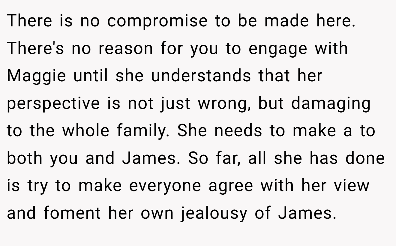 There is no compromise to be made here. There's no reason for you to engage with Maggie until she understands that her perspective is not just wrong, but damaging to the whole family. She needs to make a to both you and James. So far, all she has done is try to make everyone agree with her view and foment her own jealousy of James.