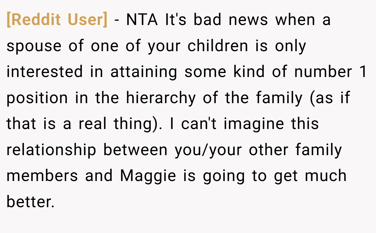 [Reddit User] − NTA It's bad news when a spouse of one of your children is only interested in attaining some kind of number 1 position in the hierarchy of the family (as if that is a real thing). I can't imagine this relationship between you/your other family members and Maggie is going to get much better.