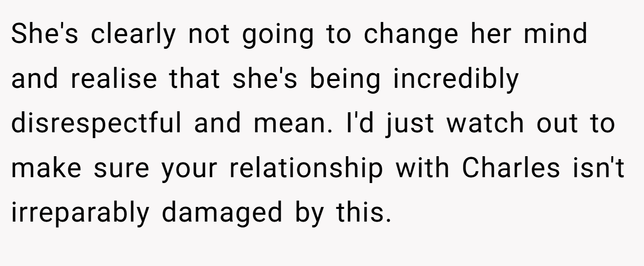 She's clearly not going to change her mind and realise that she's being incredibly disrespectful and mean. I'd just watch out to make sure your relationship with Charles isn't irreparably damaged by this.