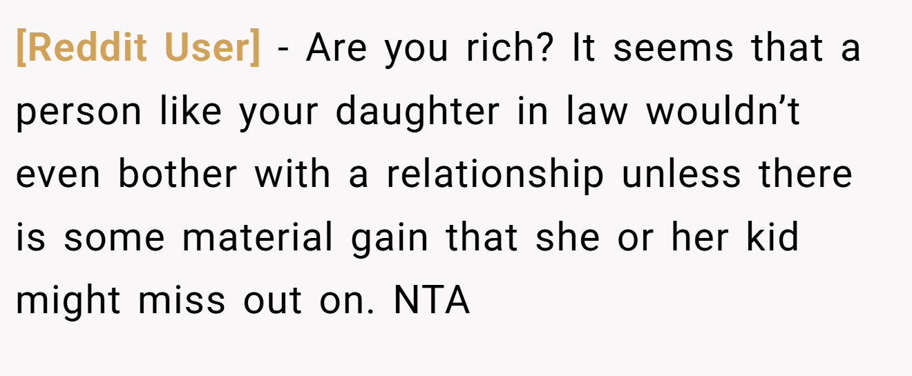 [Reddit User] − Are you rich? It seems that a person like your daughter in law wouldn’t even bother with a relationship unless there is some material gain that she or her kid might miss out on. NTA