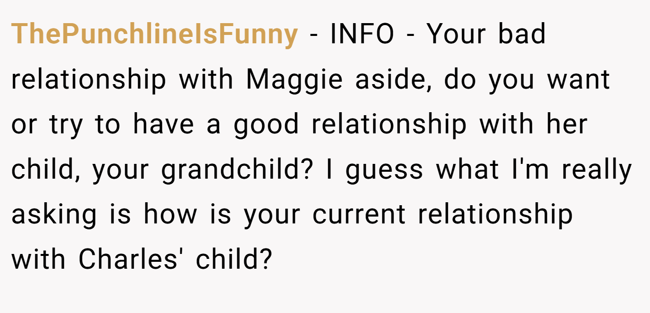 ThePunchlineIsFunny − INFO - Your bad relationship with Maggie aside, do you want or try to have a good relationship with her child, your grandchild? I guess what I'm really asking is how is your current relationship with Charles' child?