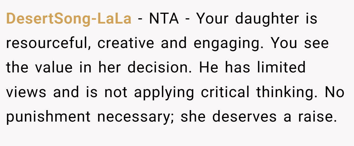 DesertSong-LaLa − NTA - Your daughter is resourceful, creative and engaging. You see the value in her decision. He has limited views and is not applying critical thinking. No punishment necessary; she deserves a raise.