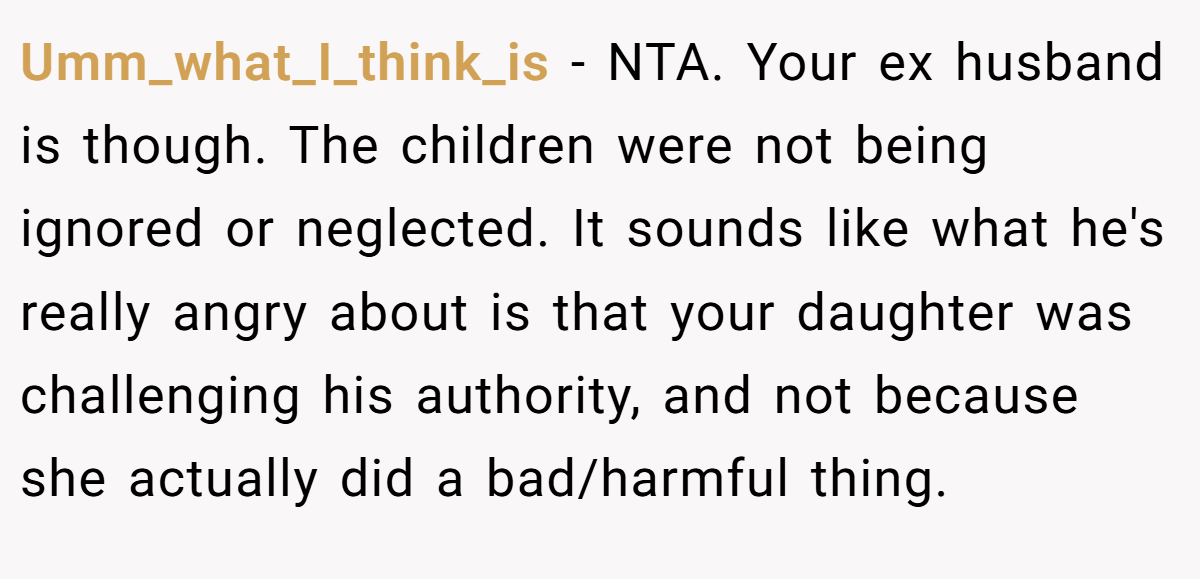 Umm_what_I_think_is − NTA. Your ex husband is though. The children were not being ignored or neglected. It sounds like what he's really angry about is that your daughter was challenging his authority, and not because she actually did a bad/harmful thing.