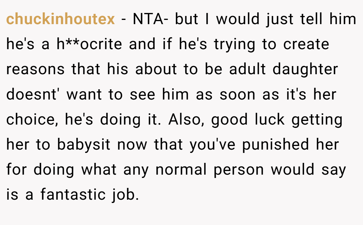chuckinhoutex − NTA- but I would just tell him he's a h**ocrite and if he's trying to create reasons that his about to be adult daughter doesnt' want to see him as soon as it's her choice, he's doing it. Also, good luck getting her to babysit now that you've punished her for doing what any normal person would say is a fantastic job.