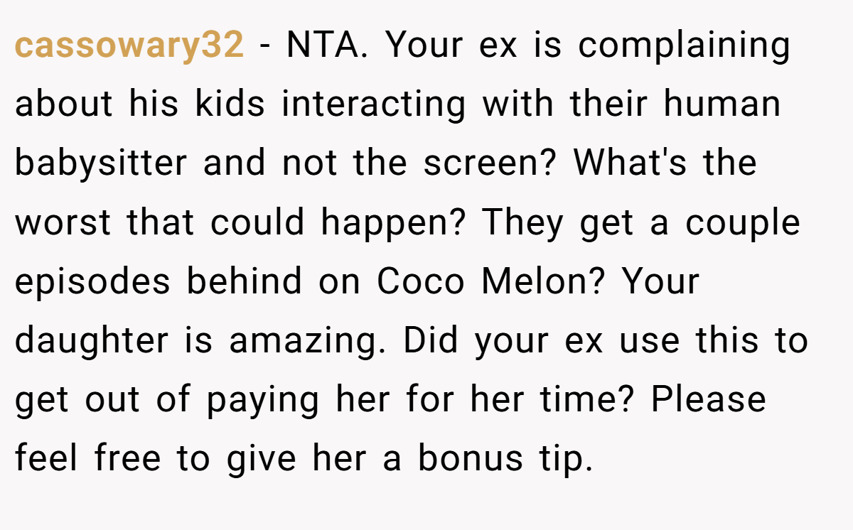 cassowary32 − NTA. Your ex is complaining about his kids interacting with their human babysitter and not the screen? What's the worst that could happen? They get a couple episodes behind on Coco Melon? Your daughter is amazing. Did your ex use this to get out of paying her for her time? Please feel free to give her a bonus tip.