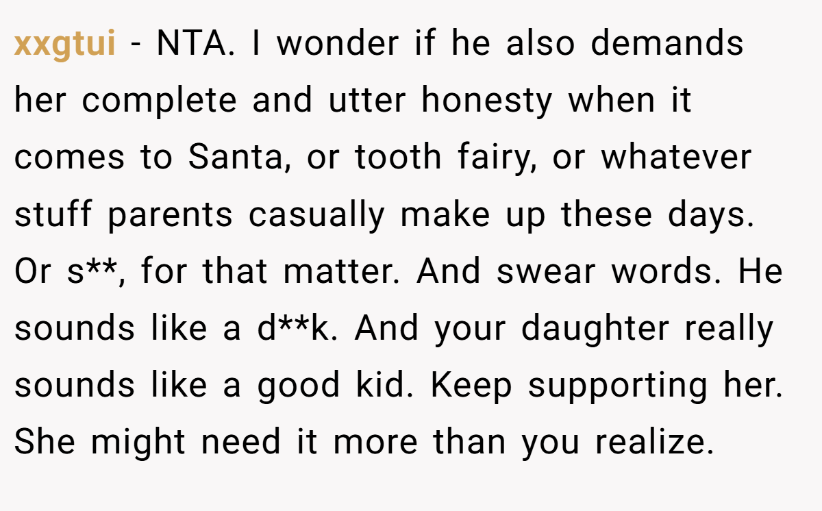 xxgtui − NTA. I wonder if he also demands her complete and utter honesty when it comes to Santa, or tooth fairy, or whatever stuff parents casually make up these days. Or s**, for that matter. And swear words. He sounds like a d**k. And your daughter really sounds like a good kid. Keep supporting her. She might need it more than you realize.