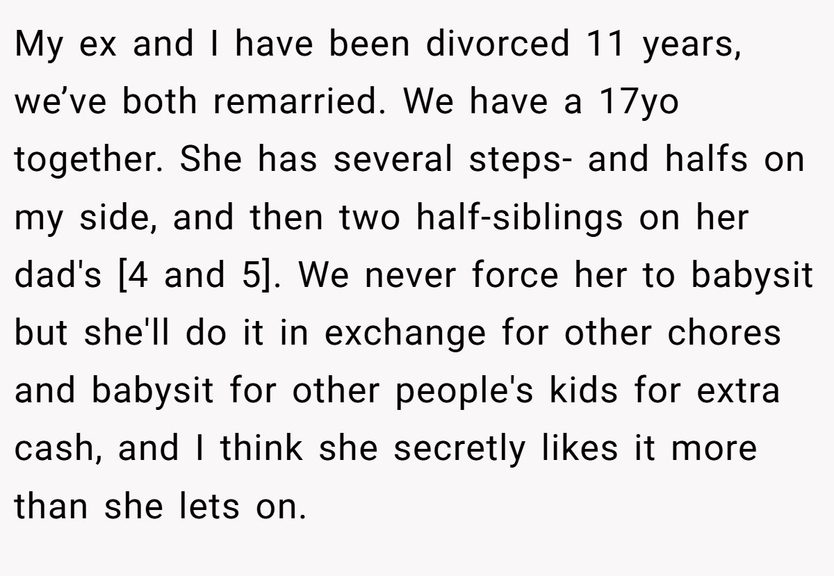 My ex and I have been divorced 11 years, we’ve both remarried. We have a 17yo together. She has several steps- and halfs on my side, and then two half-siblings on her dad's [4 and 5]. We never force her to babysit but she'll do it in exchange for other chores and babysit for other people's kids for extra cash, and I think she secretly likes it more than she lets on.