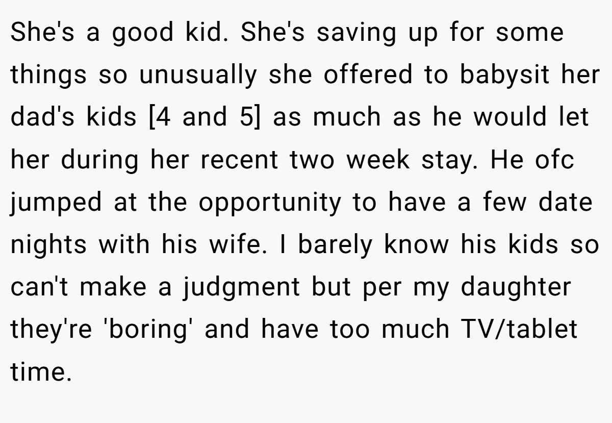 She's a good kid. She's saving up for some things so unusually she offered to babysit her dad's kids [4 and 5] as much as he would let her during her recent two week stay. He ofc jumped at the opportunity to have a few date nights with his wife. I barely know his kids so can't make a judgment but per my daughter they're 'boring' and have too much TV/tablet time.