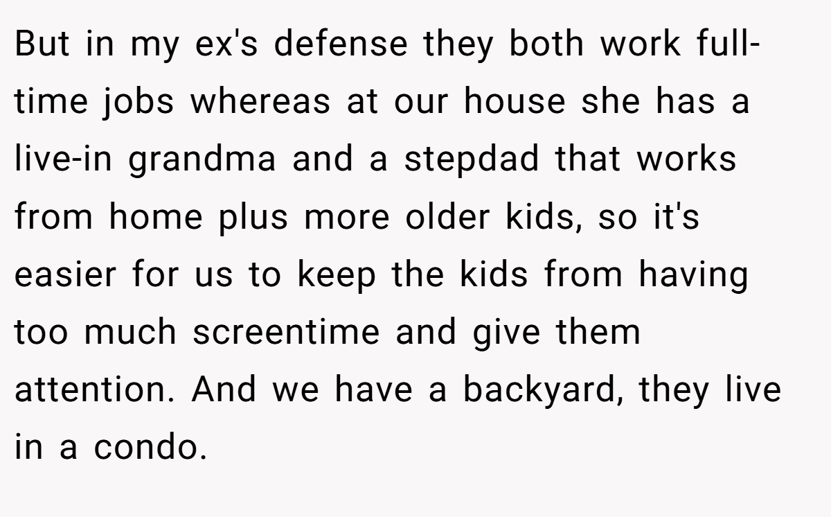 But in my ex's defense they both work full-time jobs whereas at our house she has a live-in grandma and a stepdad that works from home plus more older kids, so it's easier for us to keep the kids from having too much screentime and give them attention. And we have a backyard, they live in a condo.