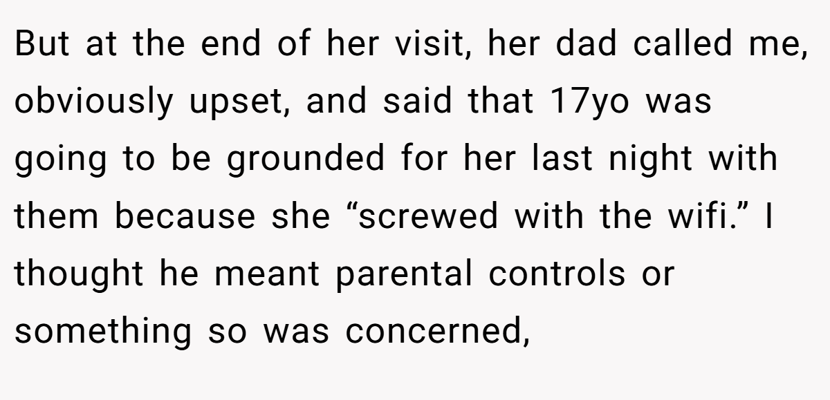 But at the end of her visit, her dad called me, obviously upset, and said that 17yo was going to be grounded for her last night with them because she “screwed with the wifi.” I thought he meant parental controls or something so was concerned,