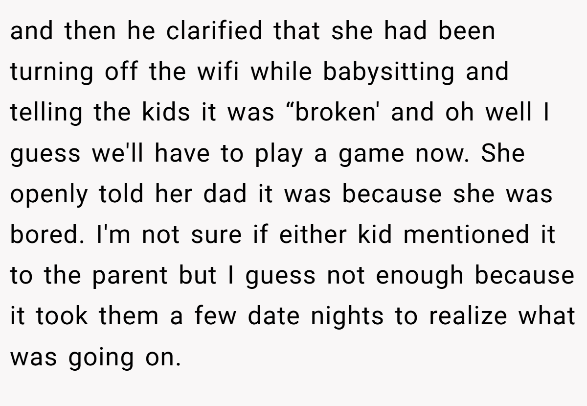 and then he clarified that she had been turning off the wifi while babysitting and telling the kids it was “broken' and oh well I guess we'll have to play a game now. She openly told her dad it was because she was bored. I'm not sure if either kid mentioned it to the parent but I guess not enough because it took them a few date nights to realize what was going on.