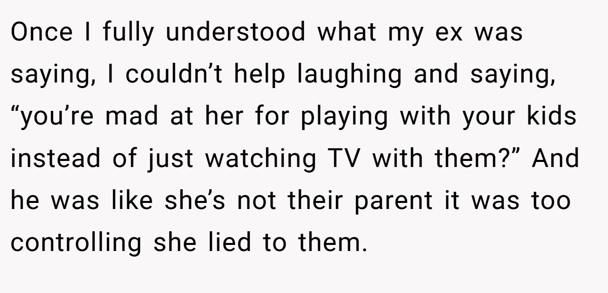 Once I fully understood what my ex was saying, I couldn’t help laughing and saying, “you’re mad at her for playing with your kids instead of just watching TV with them?” And he was like she’s not their parent it was too controlling she lied to them.
