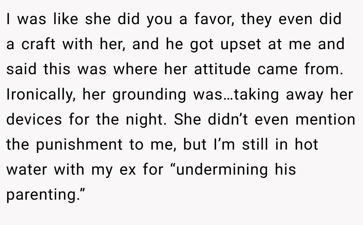 I was like she did you a favor, they even did a craft with her, and he got upset at me and said this was where her attitude came from. Ironically, her grounding was…taking away her devices for the night. She didn’t even mention the punishment to me, but I’m still in hot water with my ex for “undermining his parenting.”