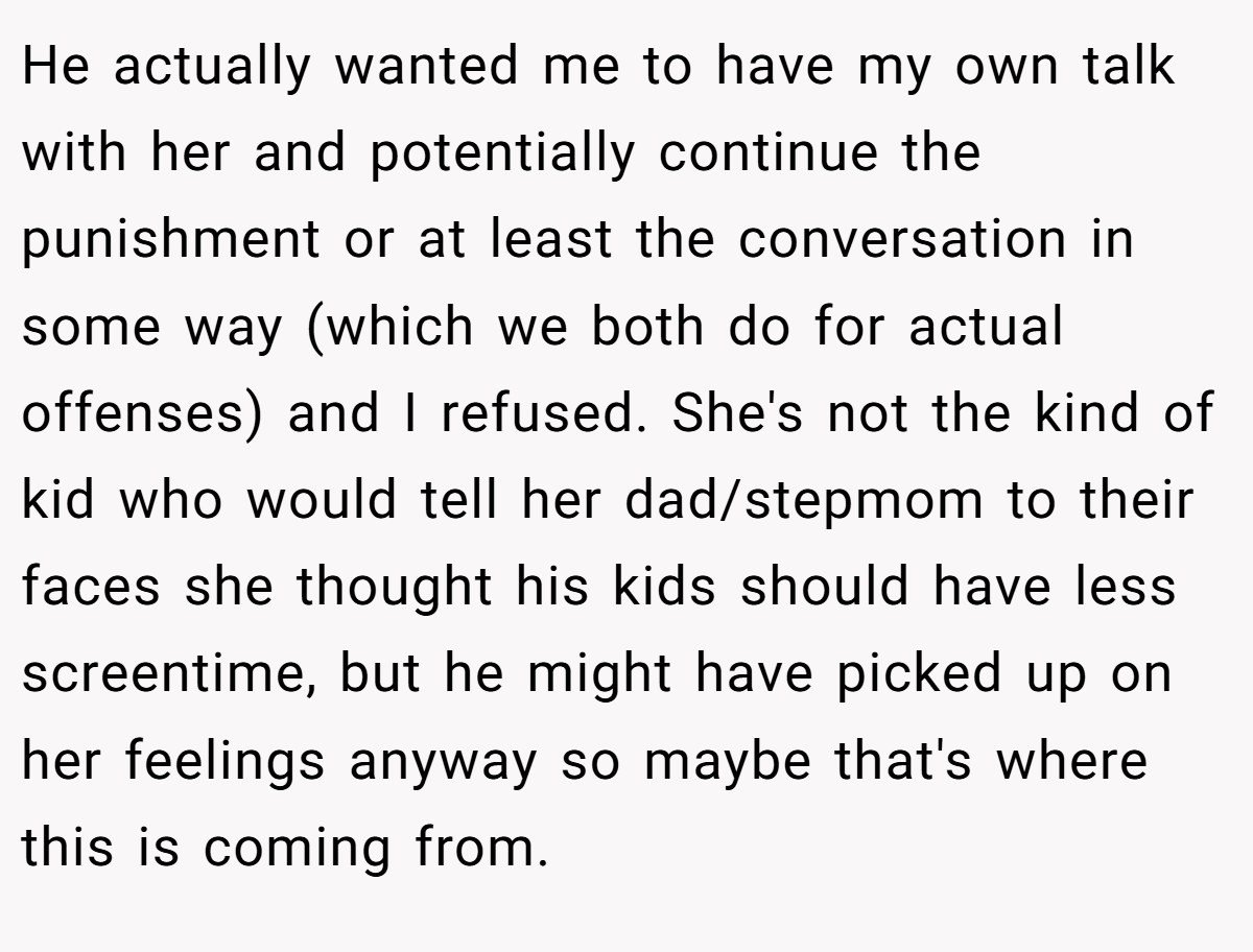 He actually wanted me to have my own talk with her and potentially continue the punishment or at least the conversation in some way (which we both do for actual offenses) and I refused. She's not the kind of kid who would tell her dad/stepmom to their faces she thought his kids should have less screentime, but he might have picked up on her feelings anyway so maybe that's where this is coming from.
