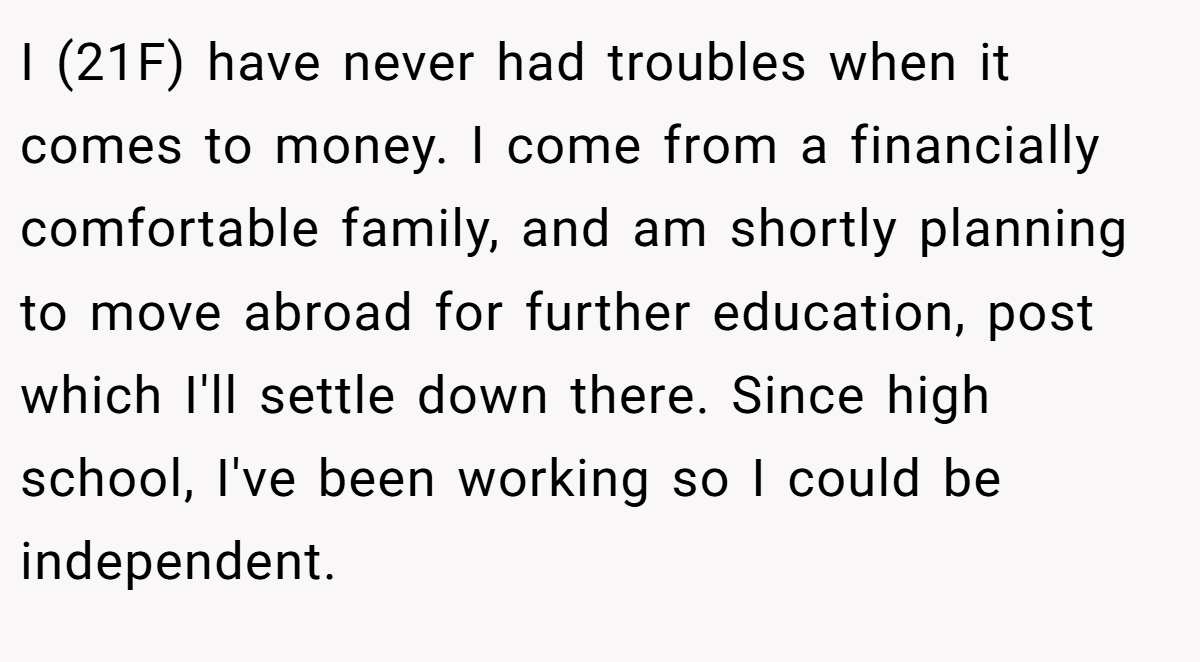 I (21F) have never had troubles when it comes to money. I come from a financially comfortable family, and am shortly planning to move abroad for further education, post which I'll settle down there. Since high school, I've been working so I could be independent.
