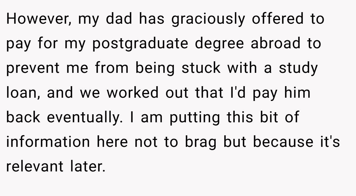 However, my dad has graciously offered to pay for my postgraduate degree abroad to prevent me from being stuck with a study loan, and we worked out that I'd pay him back eventually. I am putting this bit of information here not to brag but because it's relevant later.