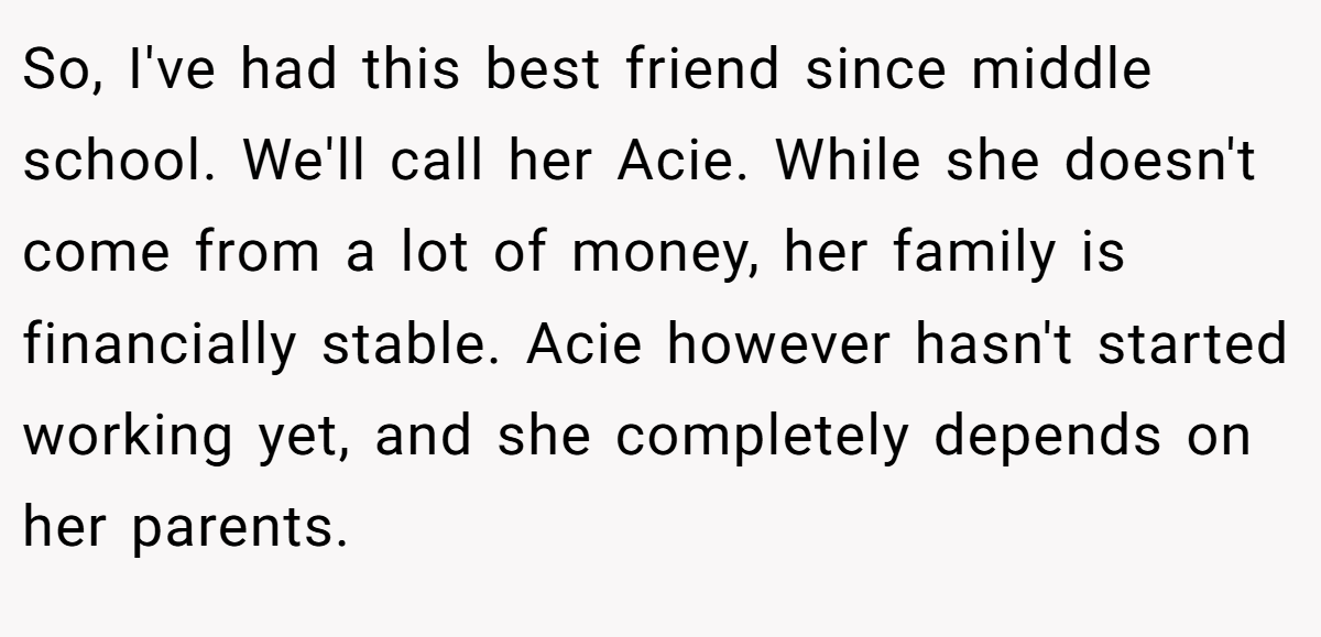 So, I've had this best friend since middle school. We'll call her Acie. While she doesn't come from a lot of money, her family is financially stable. Acie however hasn't started working yet, and she completely depends on her parents.
