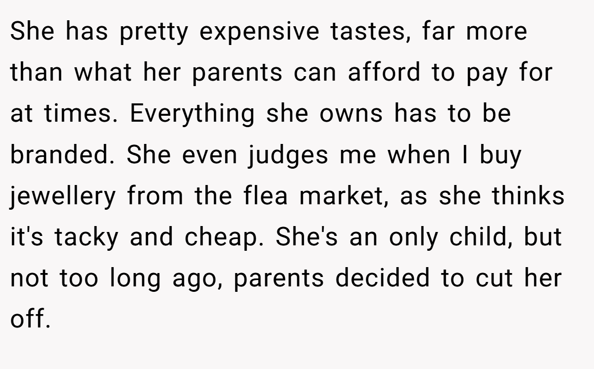 She has pretty expensive tastes, far more than what her parents can afford to pay for at times. Everything she owns has to be branded. She even judges me when I buy jewellery from the flea market, as she thinks it's tacky and cheap. She's an only child, but not too long ago, parents decided to cut her off.