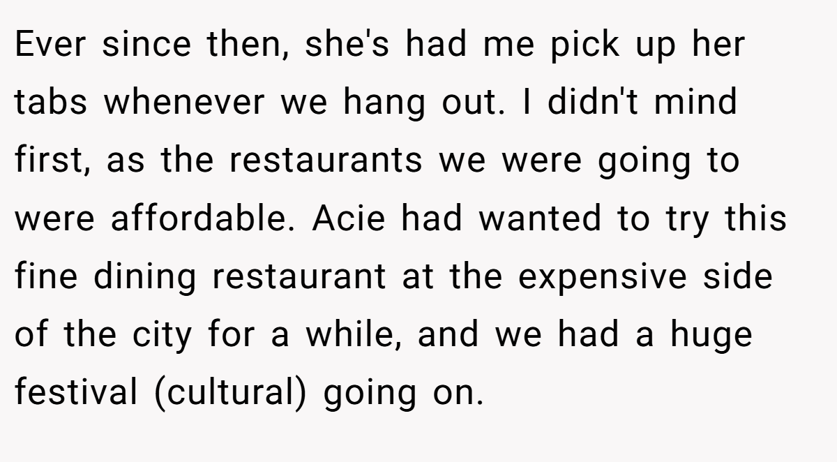 Ever since then, she's had me pick up her tabs whenever we hang out. I didn't mind first, as the restaurants we were going to were affordable. Acie had wanted to try this fine dining restaurant at the expensive side of the city for a while, and we had a huge festival (cultural) going on.