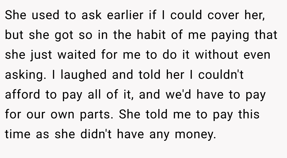 She used to ask earlier if I could cover her, but she got so in the habit of me paying that she just waited for me to do it without even asking. I laughed and told her I couldn't afford to pay all of it, and we'd have to pay for our own parts. She told me to pay this time as she didn't have any money.