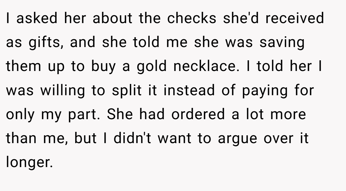 I asked her about the checks she'd received as gifts, and she told me she was saving them up to buy a gold necklace. I told her I was willing to split it instead of paying for only my part. She had ordered a lot more than me, but I didn't want to argue over it longer.