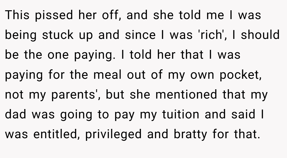 This pissed her off, and she told me I was being stuck up and since I was 'rich', I should be the one paying. I told her that I was paying for the meal out of my own pocket, not my parents', but she mentioned that my dad was going to pay my tuition and said I was entitled, privileged and bratty for that.
