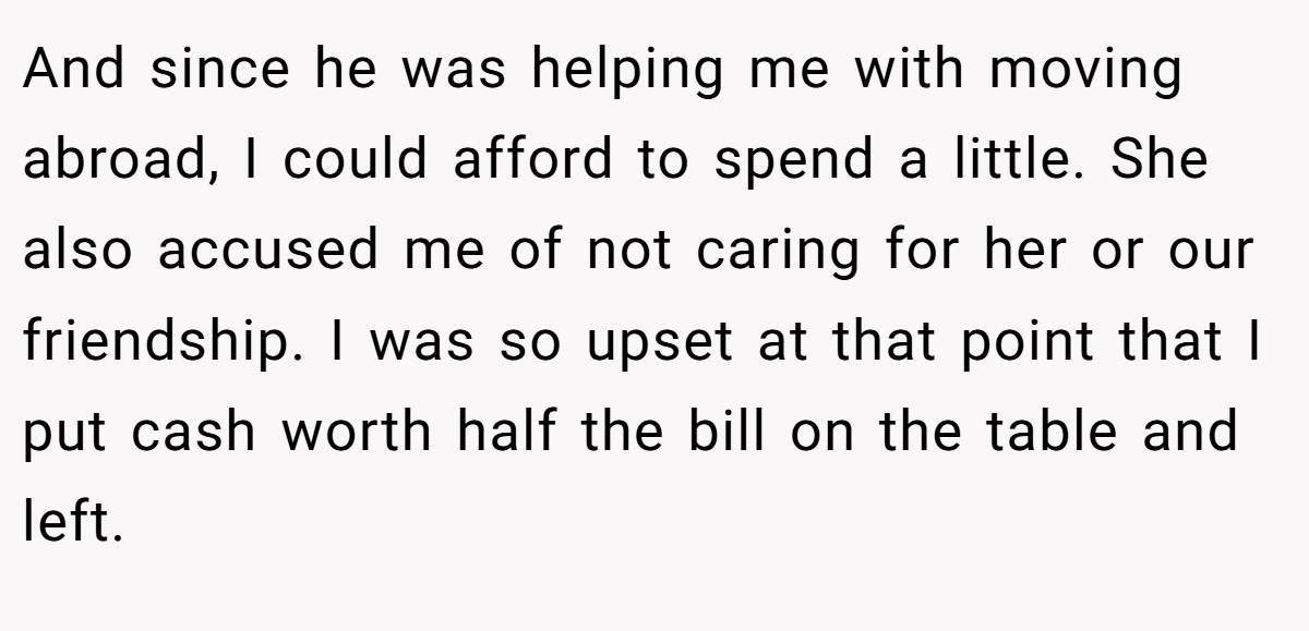 And since he was helping me with moving abroad, I could afford to spend a little. She also accused me of not caring for her or our friendship. I was so upset at that point that I put cash worth half the bill on the table and left.