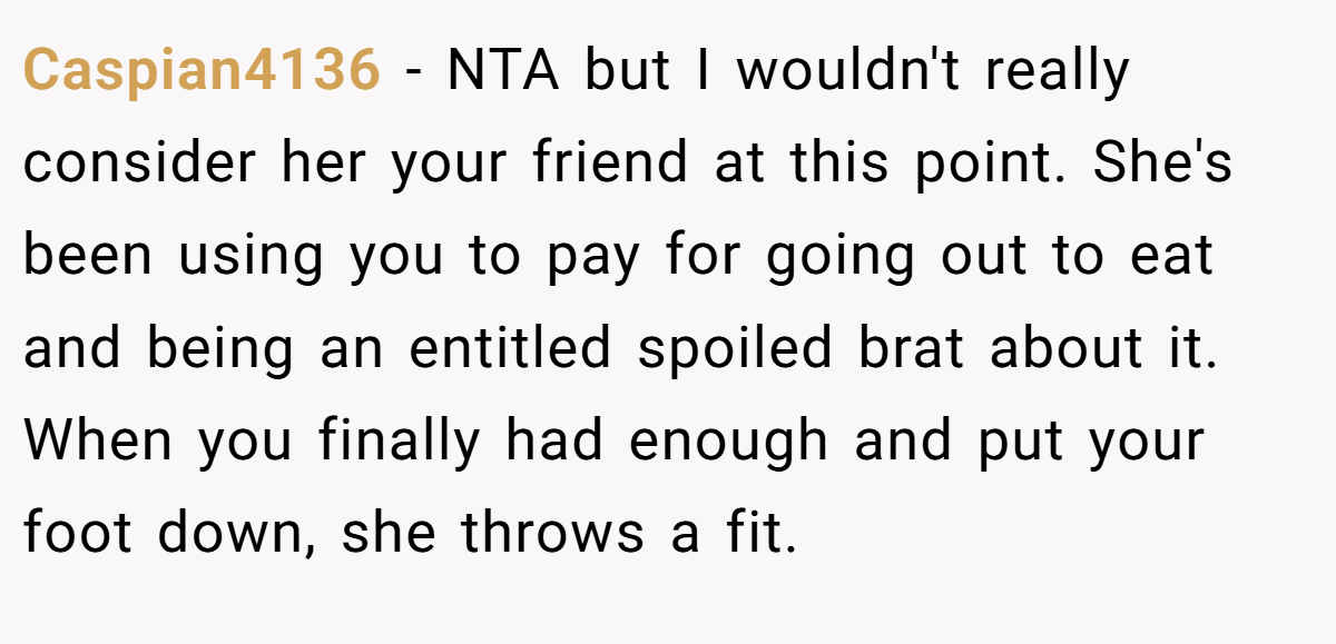 Caspian4136 - NTA but I wouldn't really consider her your friend at this point. She's been using you to pay for going out to eat and being an entitled spoiled brat about it. When you finally had enough and put your foot down, she throws a fit.