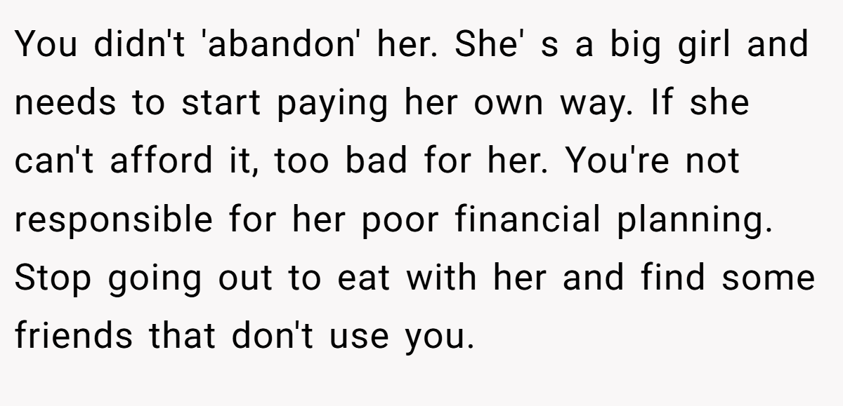 You didn't 'abandon' her. She' s a big girl and needs to start paying her own way. If she can't afford it, too bad for her. You're not responsible for her poor financial planning. Stop going out to eat with her and find some friends that don't use you.