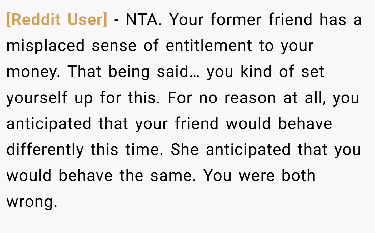 [Reddit User] - NTA. Your former friend has a misplaced sense of entitlement to your money. That being said… you kind of set yourself up for this. For no reason at all, you anticipated that your friend would behave differently this time. She anticipated that you would behave the same. You were both wrong.