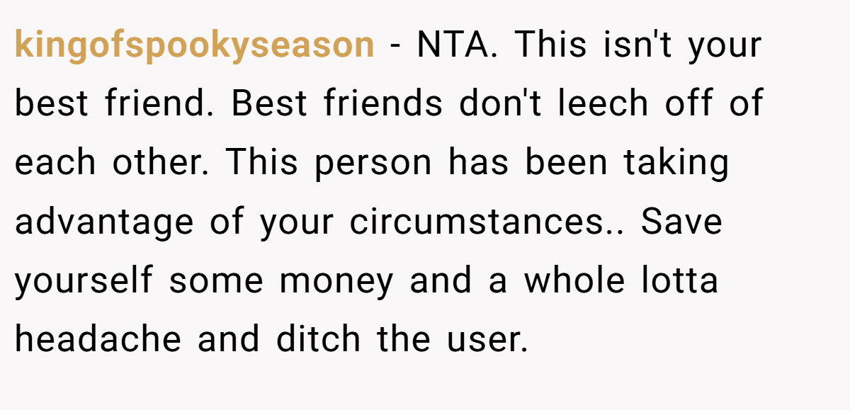 kingofspookyseason - NTA. This isn't your best friend. Best friends don't leech off of each other. This person has been taking advantage of your circumstances.. Save yourself some money and a whole lotta headache and ditch the user.