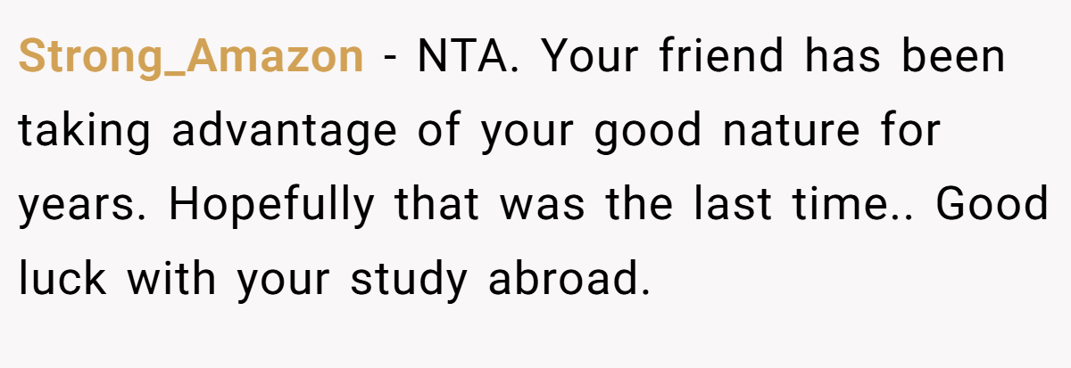 Strong_Amazon - NTA. Your friend has been taking advantage of your good nature for years. Hopefully that was the last time.. Good luck with your study abroad.