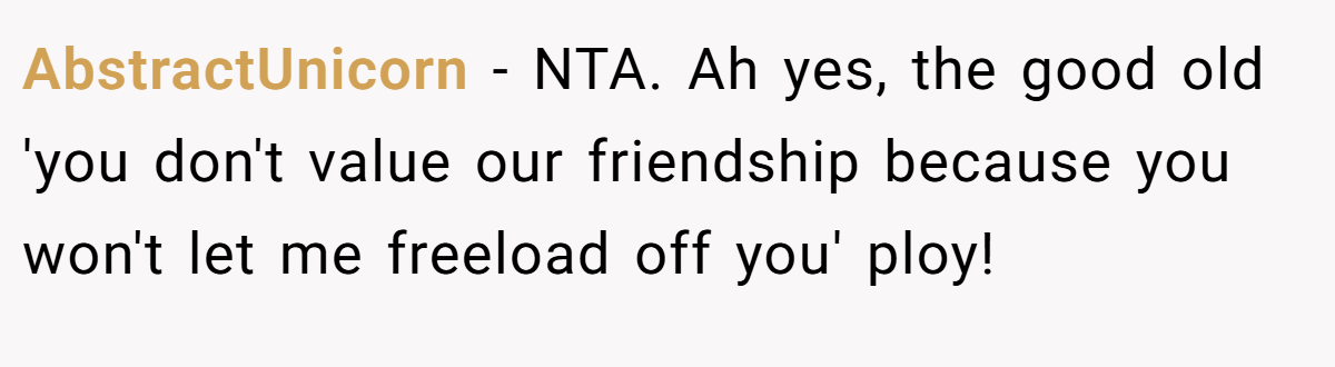 AbstractUnicorn - NTA. Ah yes, the good old 'you don't value our friendship because you won't let me freeload off you' ploy!