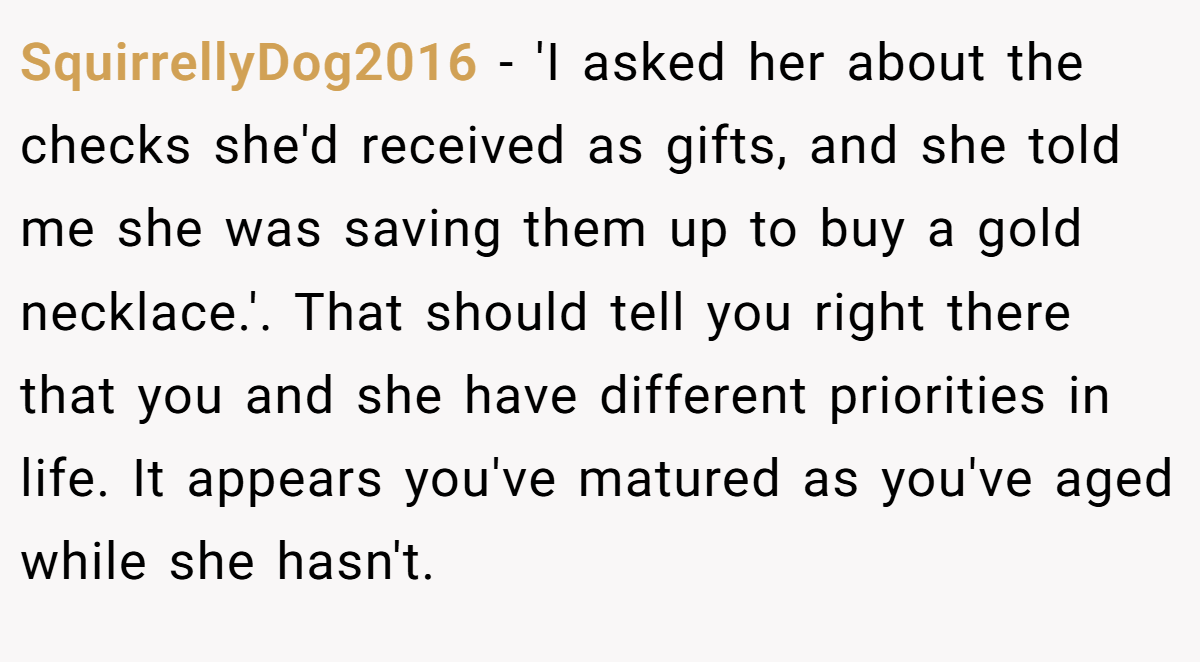 SquirrellyDog2016 - 'I asked her about the checks she'd received as gifts, and she told me she was saving them up to buy a gold necklace.'. That should tell you right there that you and she have different priorities in life. It appears you've matured as you've aged while she hasn't.