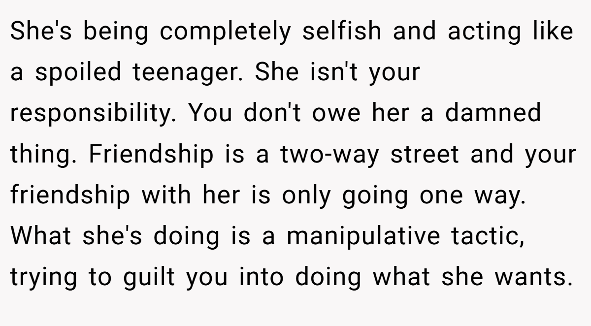 She's being completely selfish and acting like a spoiled teenager. She isn't your responsibility. You don't owe her a damned thing. Friendship is a two-way street and your friendship with her is only going one way. What she's doing is a manipulative tactic, trying to guilt you into doing what she wants.