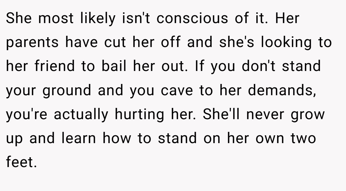 She most likely isn't conscious of it. Her parents have cut her off and she's looking to her friend to bail her out. If you don't stand your ground and you cave to her demands, you're actually hurting her. She'll never grow up and learn how to stand on her own two feet.