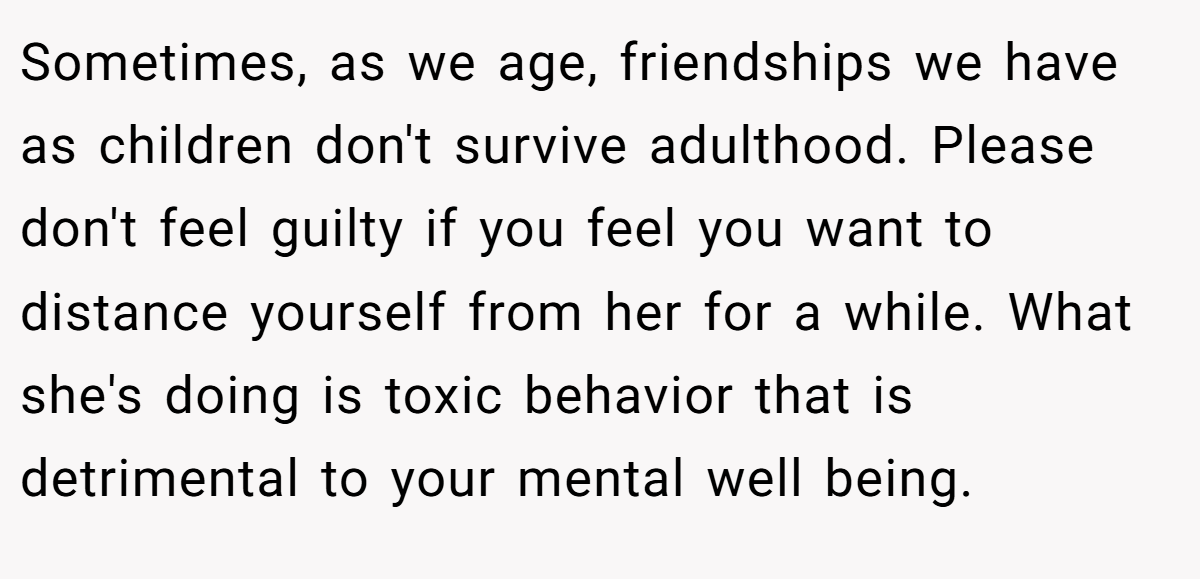 Sometimes, as we age, friendships we have as children don't survive adulthood. Please don't feel guilty if you feel you want to distance yourself from her for a while. What she's doing is toxic behavior that is detrimental to your mental well being.