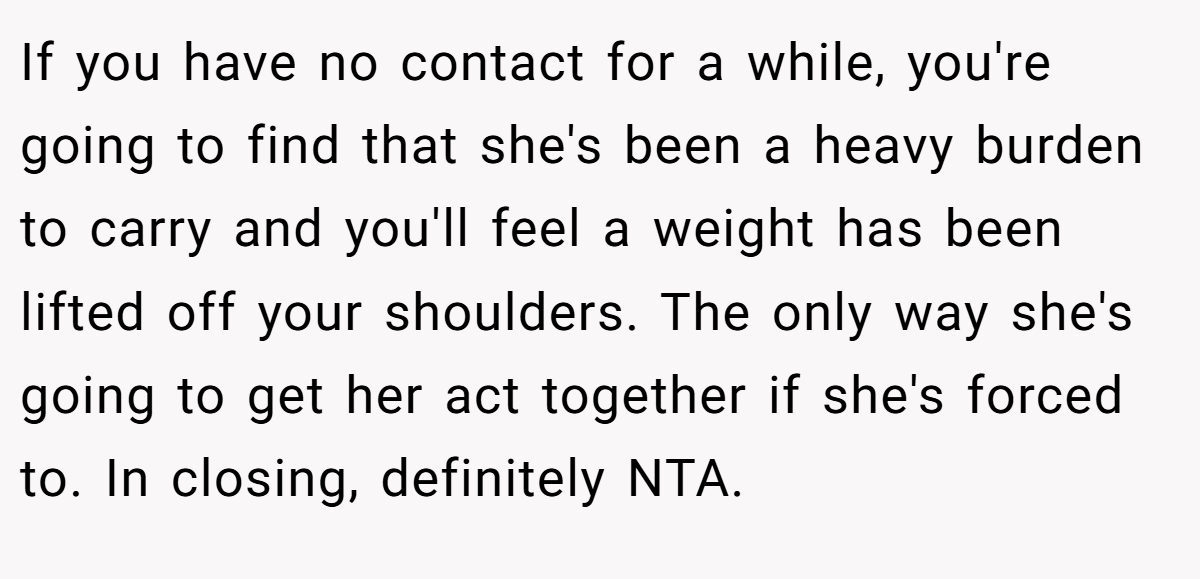 If you have no contact for a while, you're going to find that she's been a heavy burden to carry and you'll feel a weight has been lifted off your shoulders. The only way she's going to get her act together if she's forced to. In closing, definitely NTA.