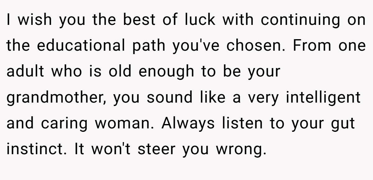 I wish you the best of luck with continuing on the educational path you've chosen. From one adult who is old enough to be your grandmother, you sound like a very intelligent and caring woman. Always listen to your gut instinct. It won't steer you wrong.