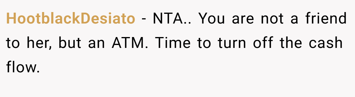 HootblackDesiato - NTA.. You are not a friend to her, but an ATM. Time to turn off the cash flow.