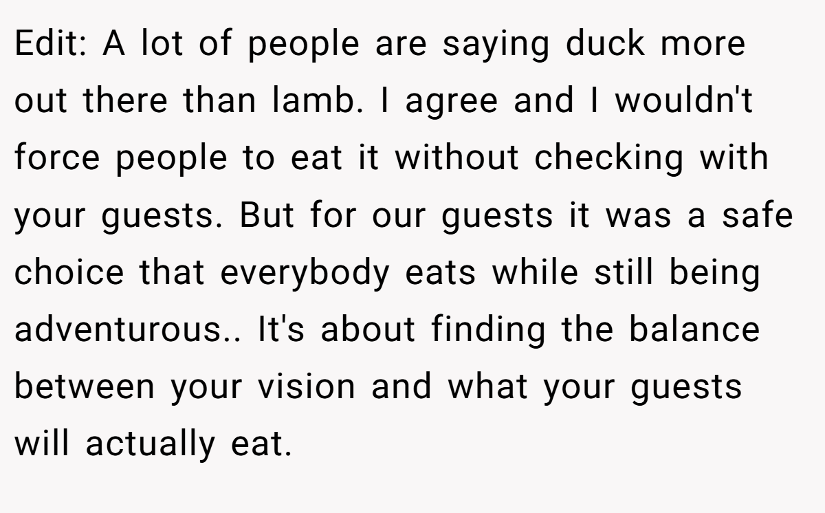 Edit: A lot of people are saying duck more out there than lamb. I agree and I wouldn't force people to eat it without checking with your guests. But for our guests it was a safe choice that everybody eats while still being adventurous.. It's about finding the balance between your vision and what your guests will actually eat.