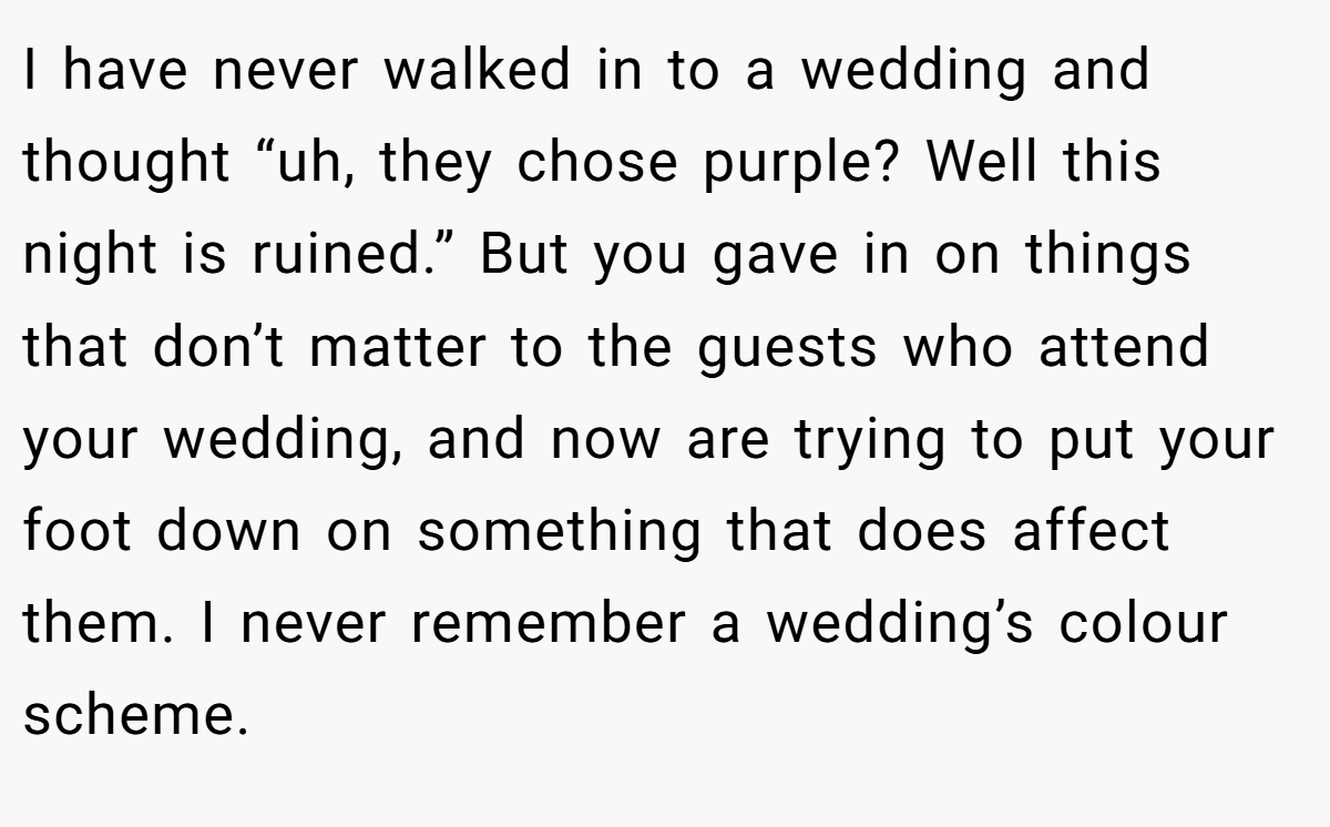 I have never walked in to a wedding and thought “uh, they chose purple? Well this night is ruined.” But you gave in on things that don’t matter to the guests who attend your wedding, and now are trying to put your foot down on something that does affect them. I never remember a wedding’s colour scheme.