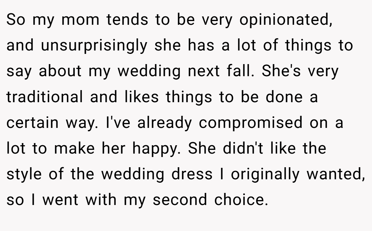 So my mom tends to be very opinionated, and unsurprisingly she has a lot of things to say about my wedding next fall. She's very traditional and likes things to be done a certain way. I've already compromised on a lot to make her happy. She didn't like the style of the wedding dress I originally wanted, so I went with my second choice.