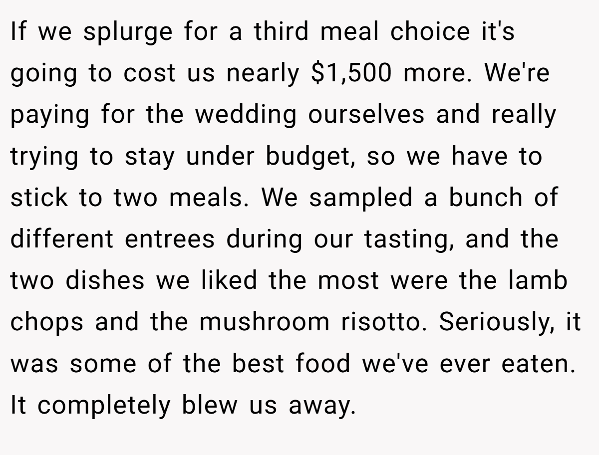 If we splurge for a third meal choice it's going to cost us nearly $1,500 more. We're paying for the wedding ourselves and really trying to stay under budget, so we have to stick to two meals. We sampled a bunch of different entrees during our tasting, and the two dishes we liked the most were the lamb chops and the mushroom risotto. Seriously, it was some of the best food we've ever eaten. It completely blew us away.