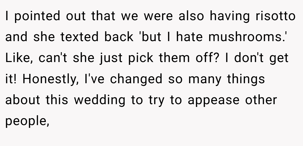 I pointed out that we were also having risotto and she texted back 'but I hate mushrooms.' Like, can't she just pick them off? I don't get it! Honestly, I've changed so many things about this wedding to try to appease other people,