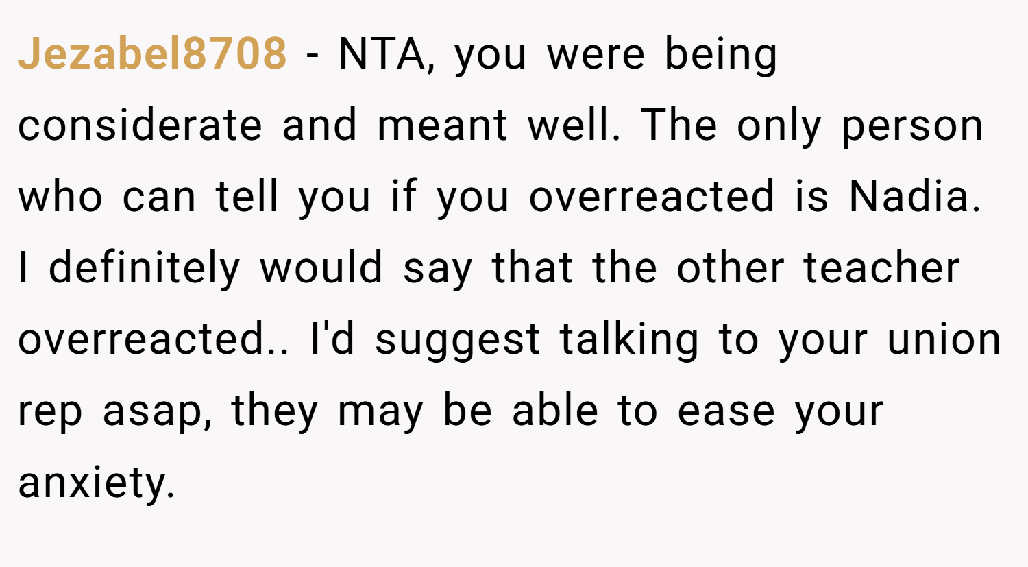 Jezabel8708 − NTA, you were being considerate and meant well. The only person who can tell you if you overreacted is Nadia. I definitely would say that the other teacher overreacted.. I'd suggest talking to your union rep asap, they may be able to ease your anxiety.