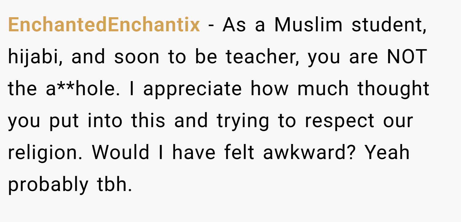 EnchantedEnchantix − As a Muslim student, hijabi, and soon to be teacher, you are NOT the a**hole. I appreciate how much thought you put into this and trying to respect our religion. Would I have felt awkward? Yeah probably tbh.